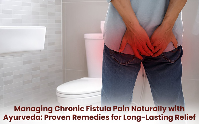Managing Chronic Fistula Pain Naturally with Ayurveda: Proven Remedies for Long-Lasting Relief